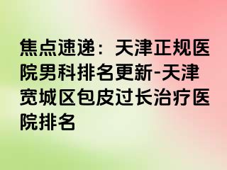 焦点速递：天津正规医院男科排名更新-天津宽城区包皮过长治疗医院排名
