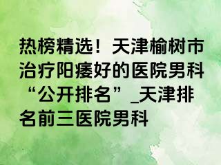 热榜精选！天津榆树市治疗阳痿好的医院男科“公开排名”_天津排名前三医院男科