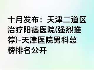 十月发布：天津二道区治疗阳痿医院(强烈推荐)-天津医院男科总榜排名公开