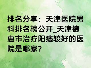 排名分享：天津医院男科排名榜公开_天津德惠市治疗阳痿较好的医院是哪家？
