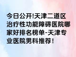 今日公开!天津二道区治疗性功能障碍医院哪家好排名榜单-天津专业医院男科推荐！
