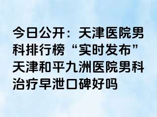 今日公开：天津医院男科排行榜“实时发布”天津和平九洲医院男科治疗早泄口碑好吗