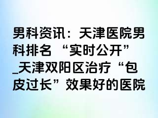 男科资讯：天津医院男科排名 “实时公开”_天津双阳区治疗“包皮过长”效果好的医院