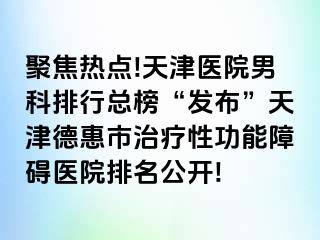 聚焦热点!天津医院男科排行总榜“发布”天津德惠市治疗性功能障碍医院排名公开!
